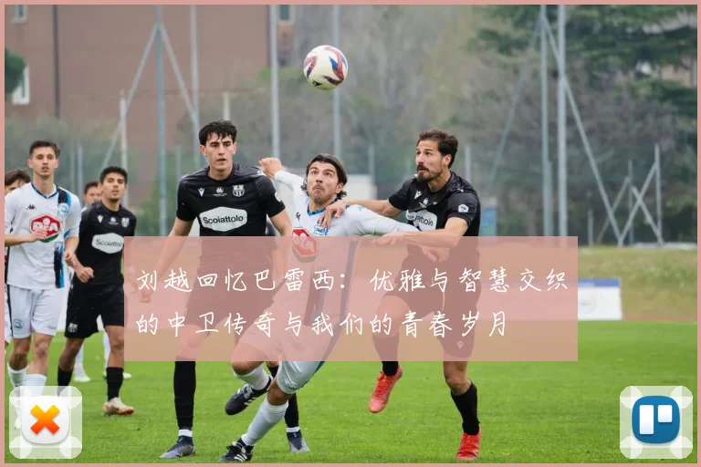 刘越回忆巴雷西：优雅与智慧交织的中卫传奇与我们的青春岁月
