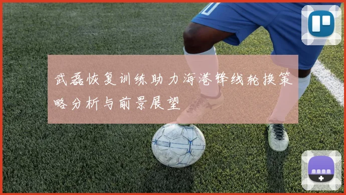 武磊恢复训练助力海港锋线轮换策略分析与前景展望