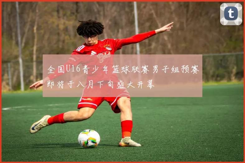 全国U16青少年篮球联赛男子组预赛即将于八月下旬盛大开幕