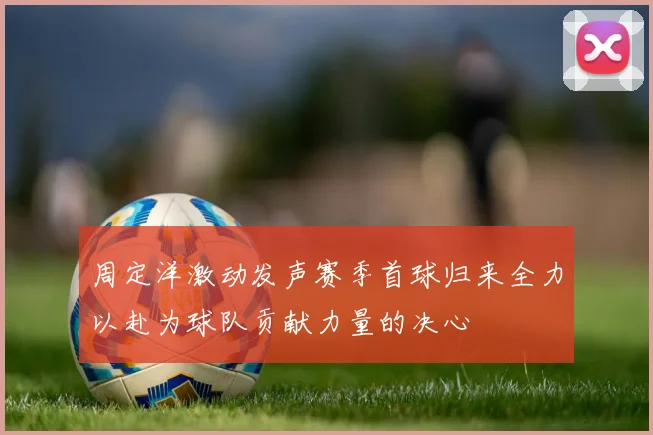 周定洋激动发声赛季首球归来全力以赴为球队贡献力量的决心