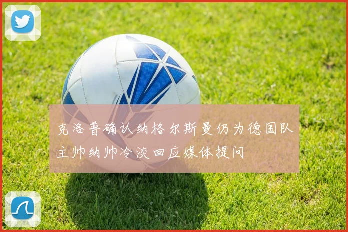 克洛普确认纳格尔斯曼仍为德国队主帅纳帅冷淡回应媒体提问