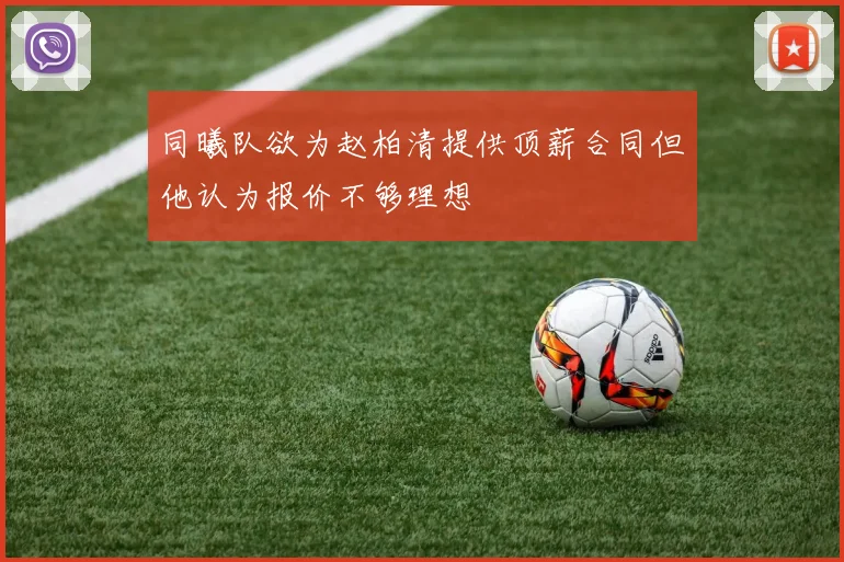 同曦队欲为赵柏清提供顶薪合同但他认为报价不够理想