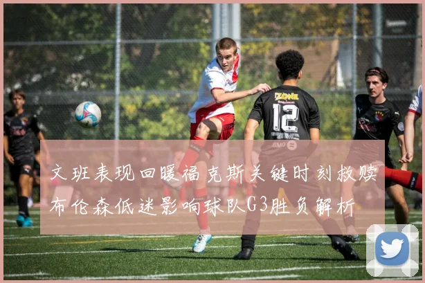文班表现回暖福克斯关键时刻救赎布伦森低迷影响球队G3胜负解析
