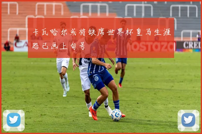 卡瓦哈尔或将缺席世界杯皇马生涯恐已画上句号