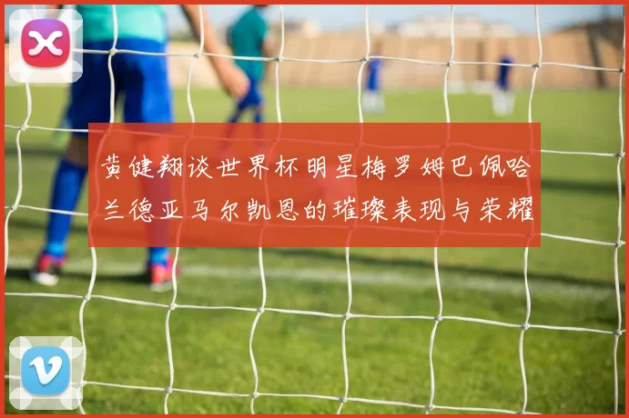 黄健翔谈世界杯明星梅罗姆巴佩哈兰德亚马尔凯恩的璀璨表现与荣耀时刻