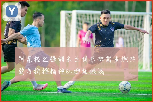 阿莱格里强调米兰俱乐部需重燃热爱与拼搏精神以迎接挑战