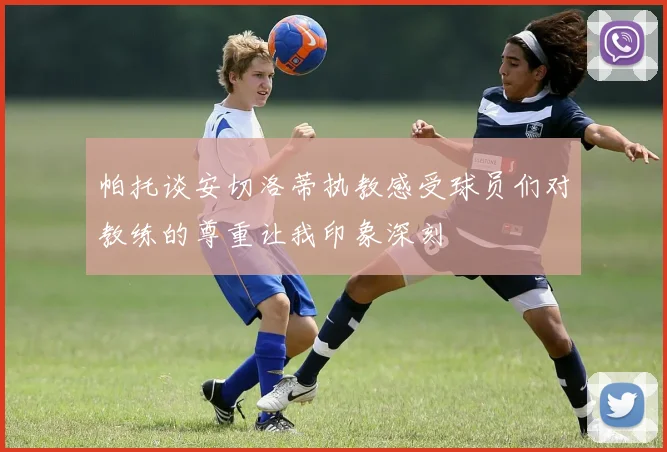 帕托谈安切洛蒂执教感受球员们对教练的尊重让我印象深刻