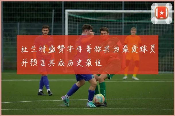 杜兰特盛赞字母哥称其为最爱球员并预言其成历史最佳
