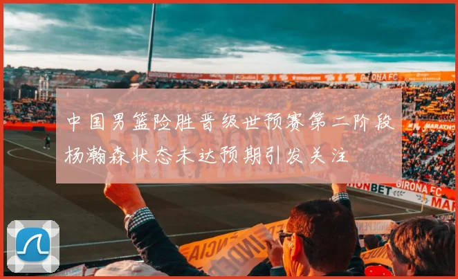 中国男篮险胜晋级世预赛第二阶段杨瀚森状态未达预期引发关注