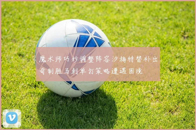 魔术师巧妙调整阵容沙梅特替补出奇制胜马刺单打策略遭遇困境
