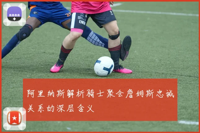 阿里纳斯解析骑士聚会詹姆斯忠诚关系的深层含义