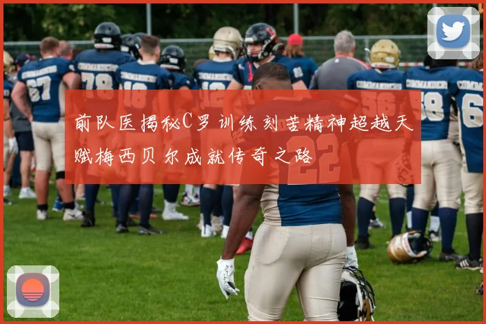前队医揭秘C罗训练刻苦精神超越天赋梅西贝尔成就传奇之路