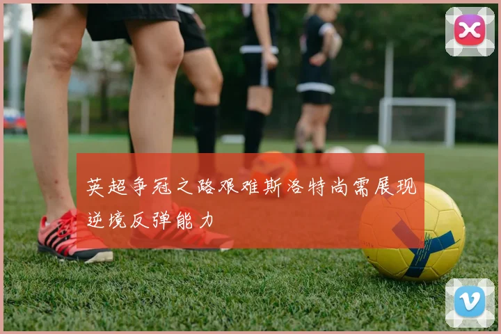 英超争冠之路艰难斯洛特尚需展现逆境反弹能力